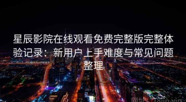 星辰影院在线观看免费完整版完整体验记录：新用户上手难度与常见问题整理