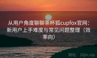 从用户角度聊聊茶杯狐cupfox官网：新用户上手难度与常见问题整理（效率向）
