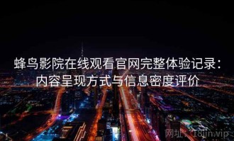 蜂鸟影院在线观看官网完整体验记录：内容呈现方式与信息密度评价