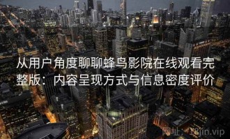 从用户角度聊聊蜂鸟影院在线观看完整版：内容呈现方式与信息密度评价