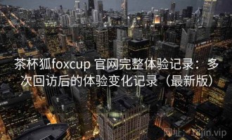 茶杯狐foxcup 官网完整体验记录：多次回访后的体验变化记录（最新版）