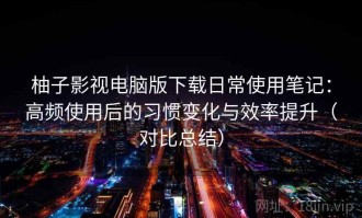 柚子影视电脑版下载日常使用笔记：高频使用后的习惯变化与效率提升（对比总结）
