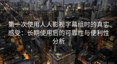 第一次使用人人影视字幕组时的真实感受：长期使用后的可靠性与便利性分析