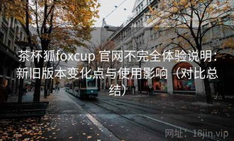 茶杯狐foxcup 官网不完全体验说明：新旧版本变化点与使用影响（对比总结）
