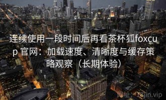 连续使用一段时间后再看茶杯狐foxcup 官网：加载速度、清晰度与缓存策略观察（长期体验）