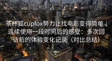茶杯狐cupfox努力让找电影变得简单｜连续使用一段时间后的感受：多次回访后的体验变化记录（对比总结）