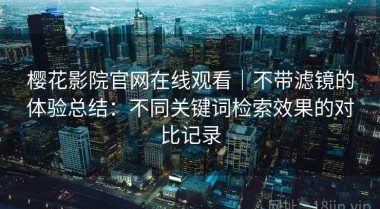 樱花影院官网在线观看｜不带滤镜的体验总结：不同关键词检索效果的对比记录