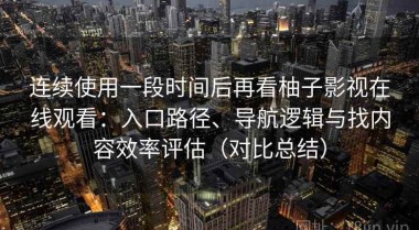 连续使用一段时间后再看柚子影视在线观看：入口路径、导航逻辑与找内容效率评估（对比总结）