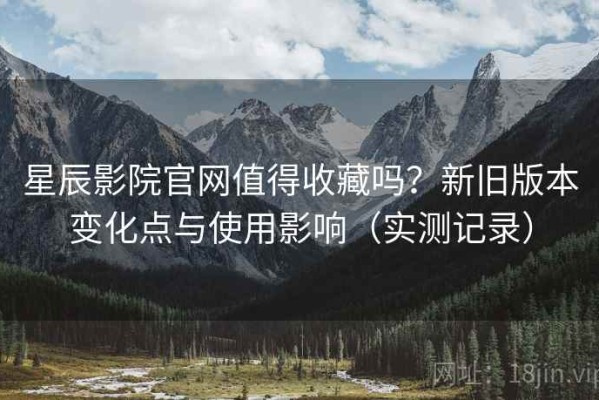 星辰影院官网值得收藏吗？新旧版本变化点与使用影响（实测记录）
