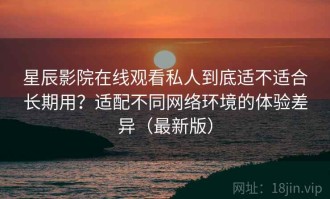 星辰影院在线观看私人到底适不适合长期用？适配不同网络环境的体验差异（最新版）