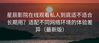 星辰影院在线观看私人到底适不适合长期用？适配不同网络环境的体验差异（最新版）