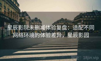 星辰影院未删减体验复盘：适配不同网络环境的体验差异，星辰影园