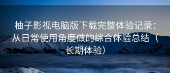 柚子影视电脑版下载完整体验记录：从日常使用角度做的综合体验总结（长期体验）
