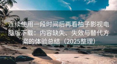 连续使用一段时间后再看柚子影视电脑版下载：内容缺失、失效与替代方案的体验总结（2025整理）