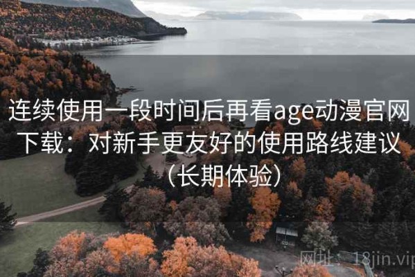 连续使用一段时间后再看age动漫官网下载：对新手更友好的使用路线建议（长期体验）