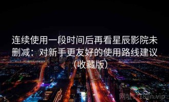 连续使用一段时间后再看星辰影院未删减：对新手更友好的使用路线建议（收藏版）