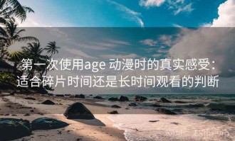 第一次使用age 动漫时的真实感受：适合碎片时间还是长时间观看的判断