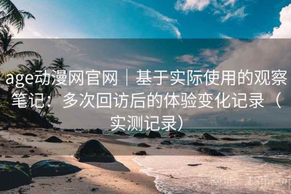 age动漫网官网｜基于实际使用的观察笔记：多次回访后的体验变化记录（实测记录）