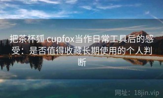 把茶杯狐 cupfox当作日常工具后的感受：是否值得收藏长期使用的个人判断
