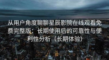 从用户角度聊聊星辰影院在线观看免费完整版：长期使用后的可靠性与便利性分析（长期体验）