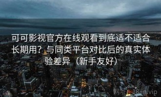 可可影视官方在线观看到底适不适合长期用？与同类平台对比后的真实体验差异（新手友好）