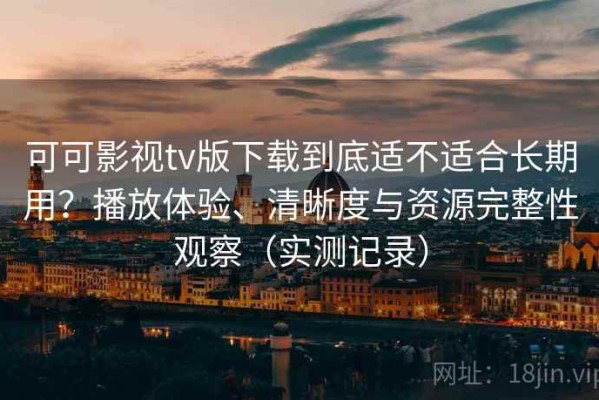 可可影视tv版下载到底适不适合长期用？播放体验、清晰度与资源完整性观察（实测记录）