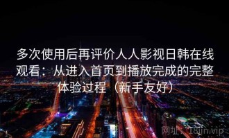 多次使用后再评价人人影视日韩在线观看：从进入首页到播放完成的完整体验过程（新手友好）