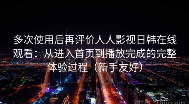 多次使用后再评价人人影视日韩在线观看：从进入首页到播放完成的完整体验过程（新手友好）