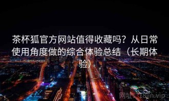茶杯狐官方网站值得收藏吗？从日常使用角度做的综合体验总结（长期体验）