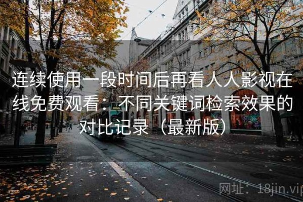 连续使用一段时间后再看人人影视在线免费观看：不同关键词检索效果的对比记录（最新版）
