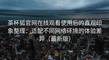 茶杯狐官网在线观看使用后的直观印象整理：适配不同网络环境的体验差异（最新版）