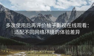 多次使用后再评价柚子影视在线观看：适配不同网络环境的体验差异