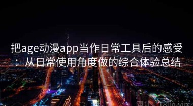 把age动漫app当作日常工具后的感受：从日常使用角度做的综合体验总结