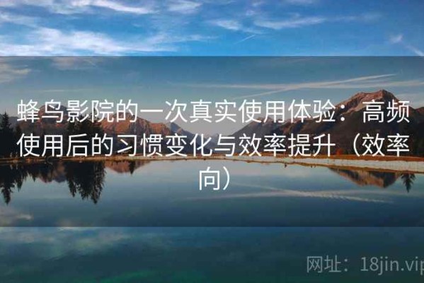 蜂鸟影院的一次真实使用体验：高频使用后的习惯变化与效率提升（效率向）