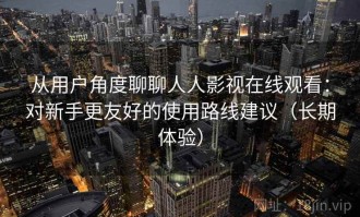 从用户角度聊聊人人影视在线观看：对新手更友好的使用路线建议（长期体验）