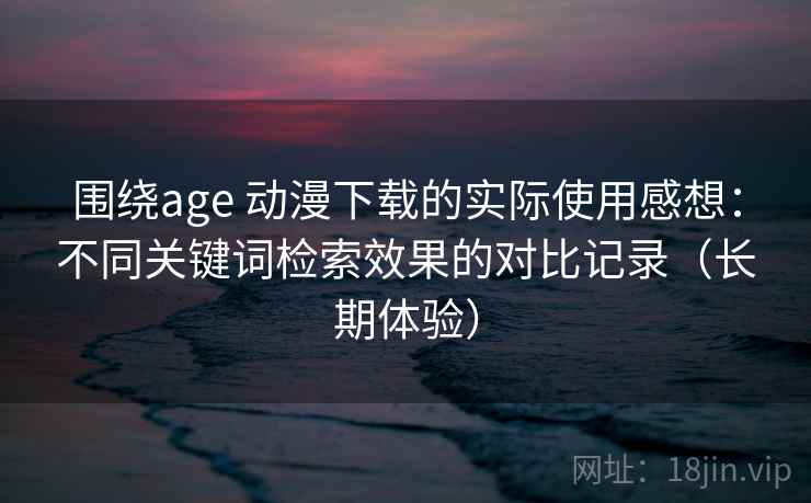 围绕age 动漫下载的实际使用感想：不同关键词检索效果的对比记录（长期体验）