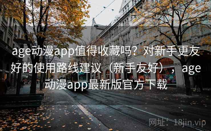 age动漫app值得收藏吗？对新手更友好的使用路线建议（新手友好），age动漫app最新版官方下载