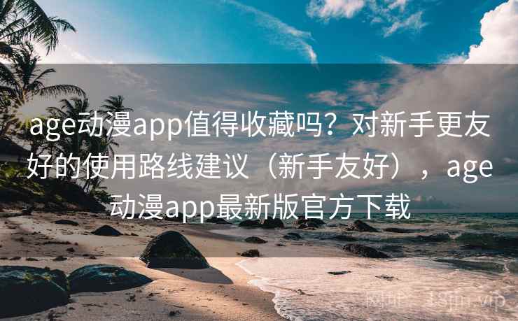 age动漫app值得收藏吗？对新手更友好的使用路线建议（新手友好），age动漫app最新版官方下载