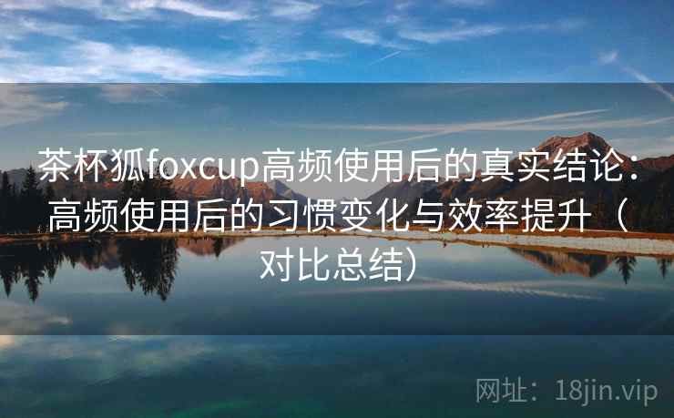 茶杯狐foxcup高频使用后的真实结论：高频使用后的习惯变化与效率提升（对比总结）