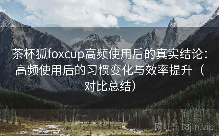 茶杯狐foxcup高频使用后的真实结论：高频使用后的习惯变化与效率提升（对比总结）