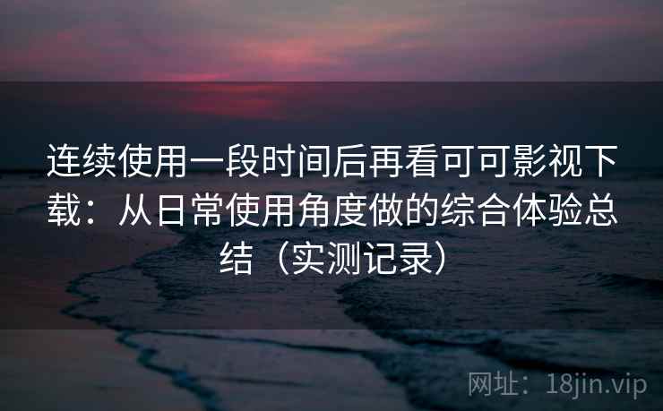 连续使用一段时间后再看可可影视下载：从日常使用角度做的综合体验总结（实测记录）