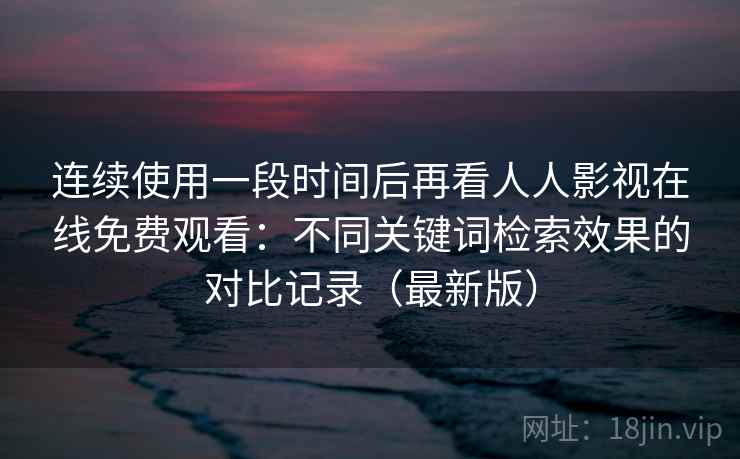 连续使用一段时间后再看人人影视在线免费观看：不同关键词检索效果的对比记录（最新版）