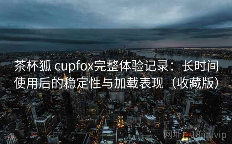 茶杯狐 cupfox完整体验记录：长时间使用后的稳定性与加载表现（收藏版）