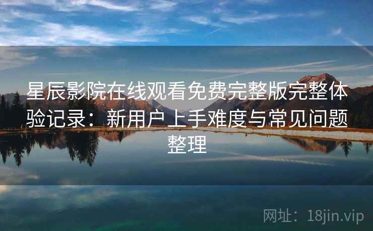 星辰影院在线观看免费完整版完整体验记录：新用户上手难度与常见问题整理