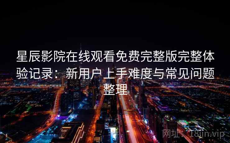 星辰影院在线观看免费完整版完整体验记录：新用户上手难度与常见问题整理