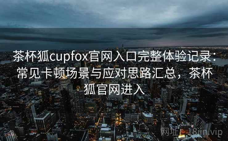 茶杯狐cupfox官网入口完整体验记录：常见卡顿场景与应对思路汇总，茶杯狐官网进入