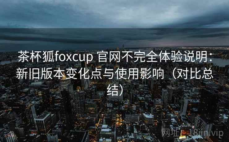 茶杯狐foxcup 官网不完全体验说明：新旧版本变化点与使用影响（对比总结）