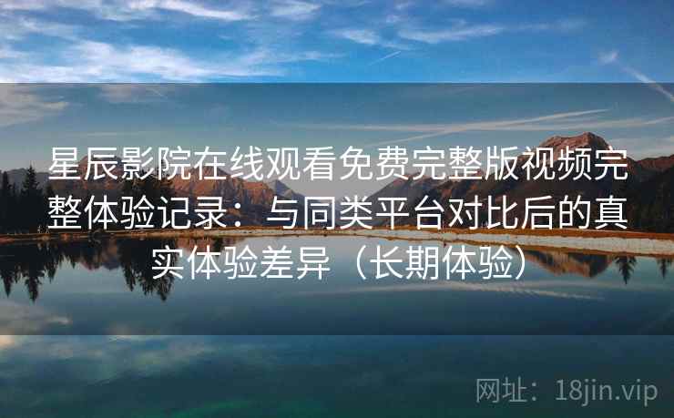 星辰影院在线观看免费完整版视频完整体验记录:与同类平台对比后的真实体验差异(长期体验) 星辰影院在线观看免费完整版视频完整体验记录:与同类平台对比后的真实体验差异(长期体验)