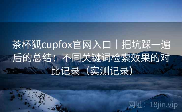 茶杯狐cupfox官网入口｜把坑踩一遍后的总结：不同关键词检索效果的对比记录（实测记录）