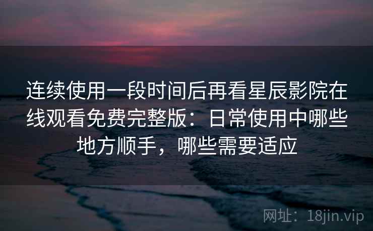 连续使用一段时间后再看星辰影院在线观看免费完整版:日常使用中哪些地方顺手,哪些需要适应 连续使用一段时间后再看星辰影院在线观看免费完整版:日常使用中哪些地方顺手,哪些需要适应
